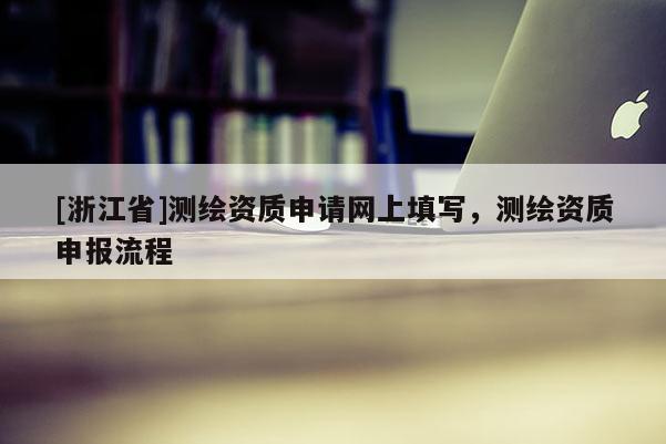 [浙江省]測繪資質(zhì)申請網(wǎng)上填寫，測繪資質(zhì)申報流程