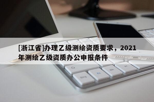 [浙江省]辦理乙級測繪資質(zhì)要求，2021年測繪乙級資質(zhì)辦公申報條件
