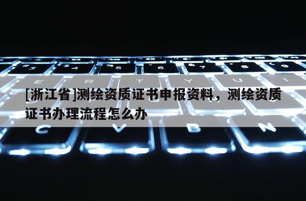 [浙江省]測(cè)繪資質(zhì)證書申報(bào)資料，測(cè)繪資質(zhì)證書辦理流程怎么辦
