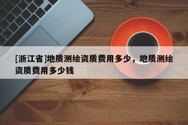 [浙江省]地質(zhì)測(cè)繪資質(zhì)費(fèi)用多少，地質(zhì)測(cè)繪資質(zhì)費(fèi)用多少錢
