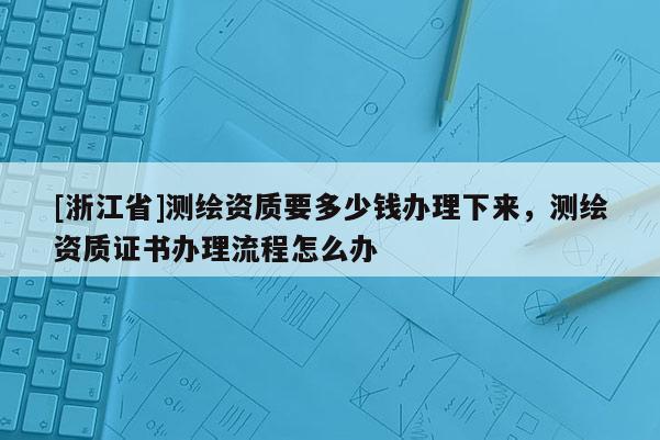 [浙江省]測(cè)繪資質(zhì)要多少錢辦理下來(lái)，測(cè)繪資質(zhì)證書辦理流程怎么辦