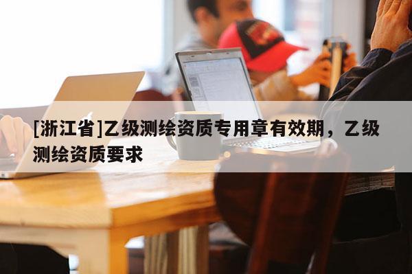[浙江省]乙級測繪資質(zhì)專用章有效期，乙級測繪資質(zhì)要求