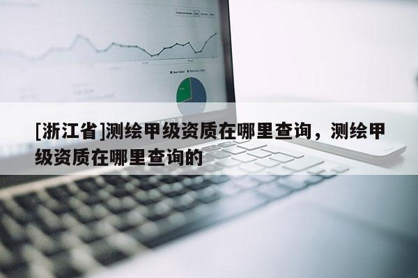 [浙江省]測(cè)繪甲級(jí)資質(zhì)在哪里查詢，測(cè)繪甲級(jí)資質(zhì)在哪里查詢的