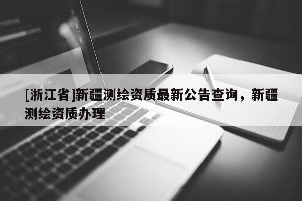 [浙江省]新疆測(cè)繪資質(zhì)最新公告查詢，新疆測(cè)繪資質(zhì)辦理