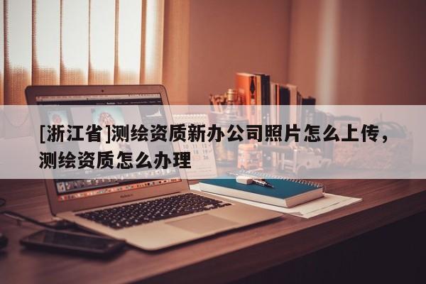 [浙江省]測繪資質新辦公司照片怎么上傳，測繪資質怎么辦理