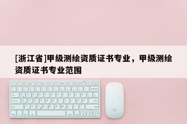 [浙江省]甲級(jí)測(cè)繪資質(zhì)證書專業(yè)，甲級(jí)測(cè)繪資質(zhì)證書專業(yè)范圍