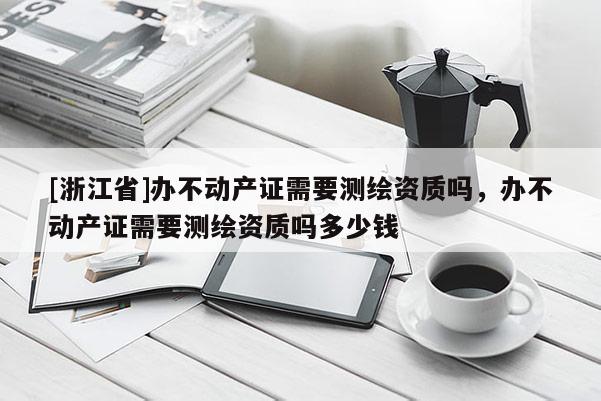 [浙江省]辦不動產(chǎn)證需要測繪資質(zhì)嗎，辦不動產(chǎn)證需要測繪資質(zhì)嗎多少錢