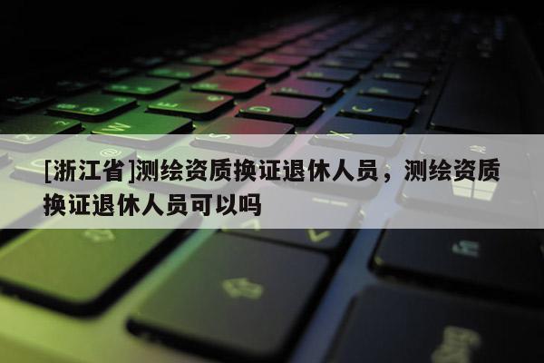 [浙江省]測(cè)繪資質(zhì)換證退休人員，測(cè)繪資質(zhì)換證退休人員可以嗎