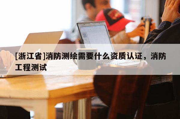 [浙江省]消防測(cè)繪需要什么資質(zhì)認(rèn)證，消防工程測(cè)試