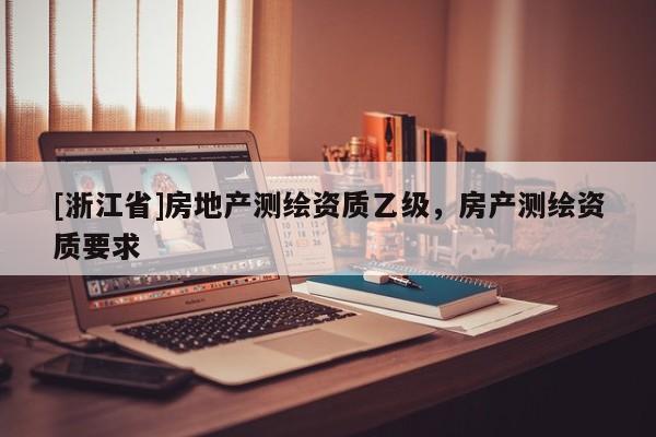 [浙江省]房地產(chǎn)測繪資質(zhì)乙級，房產(chǎn)測繪資質(zhì)要求