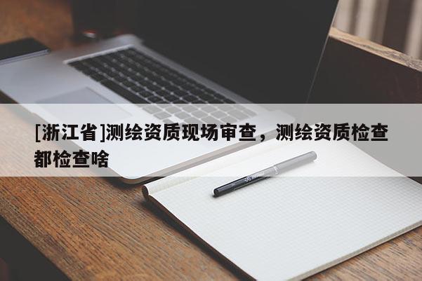 [浙江省]測繪資質(zhì)現(xiàn)場審查，測繪資質(zhì)檢查都檢查啥