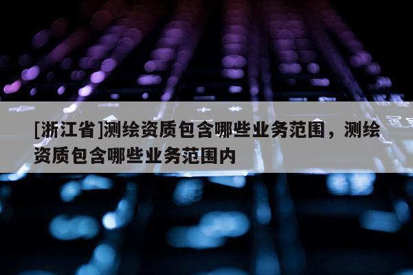 [浙江省]測繪資質(zhì)包含哪些業(yè)務范圍，測繪資質(zhì)包含哪些業(yè)務范圍內(nèi)