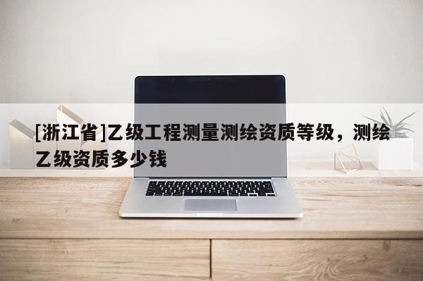 [浙江省]乙級(jí)工程測(cè)量測(cè)繪資質(zhì)等級(jí)，測(cè)繪乙級(jí)資質(zhì)多少錢