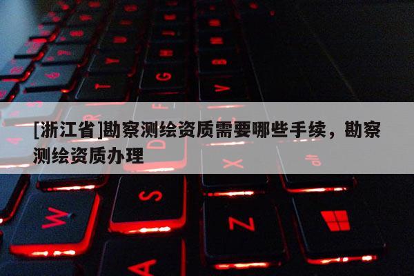 [浙江省]勘察測(cè)繪資質(zhì)需要哪些手續(xù)，勘察測(cè)繪資質(zhì)辦理