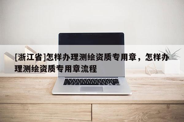 [浙江省]怎樣辦理測繪資質(zhì)專用章，怎樣辦理測繪資質(zhì)專用章流程