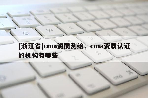[浙江省]cma資質(zhì)測繪，cma資質(zhì)認(rèn)證的機(jī)構(gòu)有哪些