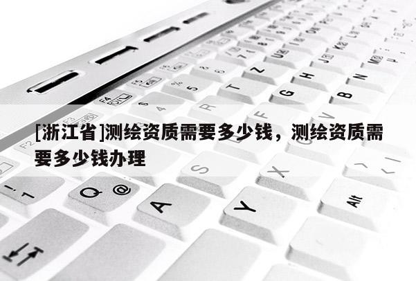 [浙江省]測(cè)繪資質(zhì)需要多少錢，測(cè)繪資質(zhì)需要多少錢辦理