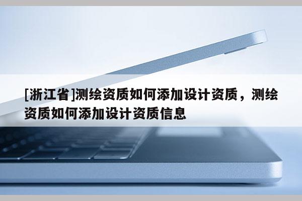 [浙江省]測繪資質(zhì)如何添加設(shè)計(jì)資質(zhì)，測繪資質(zhì)如何添加設(shè)計(jì)資質(zhì)信息