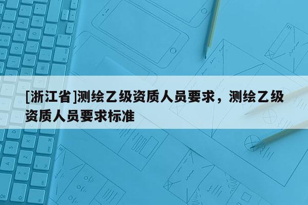 [浙江省]測(cè)繪乙級(jí)資質(zhì)人員要求，測(cè)繪乙級(jí)資質(zhì)人員要求標(biāo)準(zhǔn)