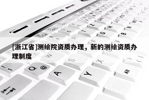 [浙江省]測(cè)繪院資質(zhì)辦理，新的測(cè)繪資質(zhì)辦理制度