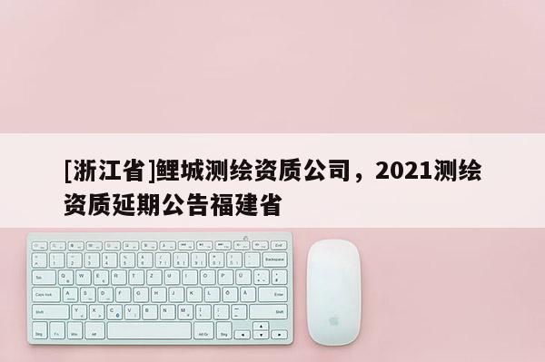 [浙江省]鯉城測繪資質(zhì)公司，2021測繪資質(zhì)延期公告福建省