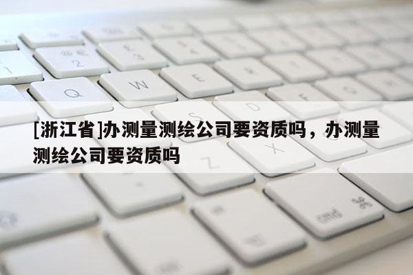 [浙江省]辦測(cè)量測(cè)繪公司要資質(zhì)嗎，辦測(cè)量測(cè)繪公司要資質(zhì)嗎