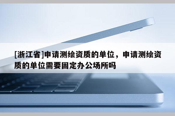 [浙江省]申請測繪資質(zhì)的單位，申請測繪資質(zhì)的單位需要固定辦公場所嗎