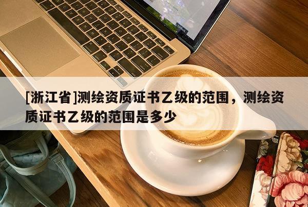 [浙江省]測(cè)繪資質(zhì)證書乙級(jí)的范圍，測(cè)繪資質(zhì)證書乙級(jí)的范圍是多少