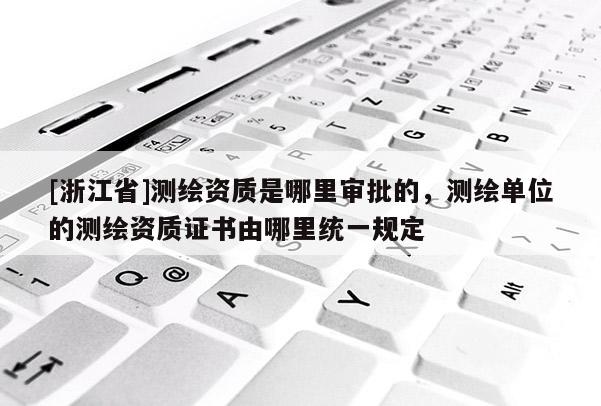 [浙江省]測繪資質(zhì)是哪里審批的，測繪單位的測繪資質(zhì)證書由哪里統(tǒng)一規(guī)定