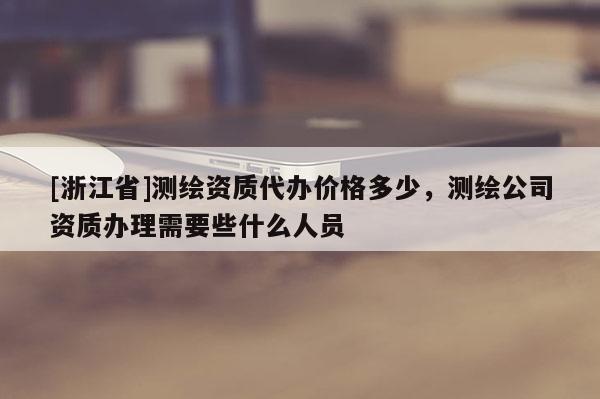 [浙江省]測繪資質(zhì)代辦價格多少，測繪公司資質(zhì)辦理需要些什么人員