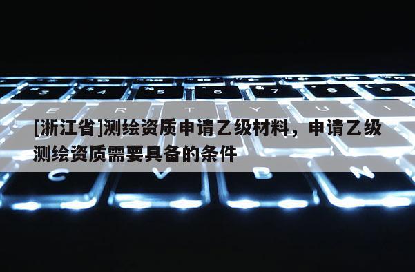 [浙江省]測(cè)繪資質(zhì)申請(qǐng)乙級(jí)材料，申請(qǐng)乙級(jí)測(cè)繪資質(zhì)需要具備的條件