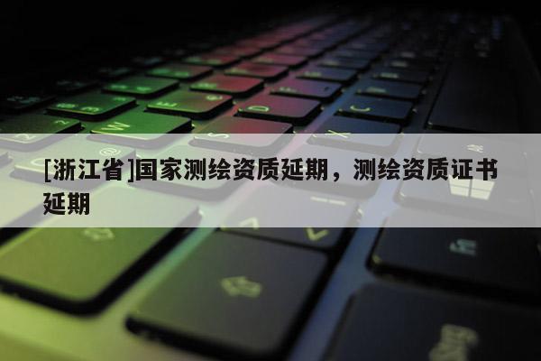 [浙江省]國(guó)家測(cè)繪資質(zhì)延期，測(cè)繪資質(zhì)證書延期