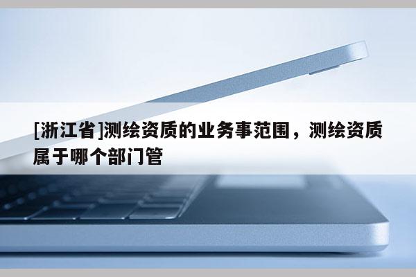 [浙江省]測繪資質(zhì)的業(yè)務(wù)事范圍，測繪資質(zhì)屬于哪個部門管
