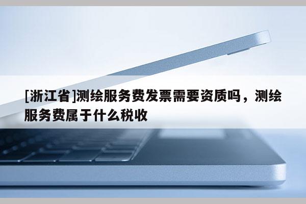 [浙江省]測(cè)繪服務(wù)費(fèi)發(fā)票需要資質(zhì)嗎，測(cè)繪服務(wù)費(fèi)屬于什么稅收