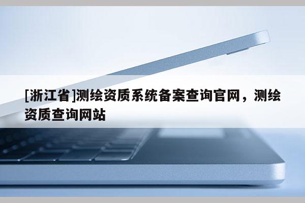 [浙江省]測繪資質(zhì)系統(tǒng)備案查詢官網(wǎng)，測繪資質(zhì)查詢網(wǎng)站