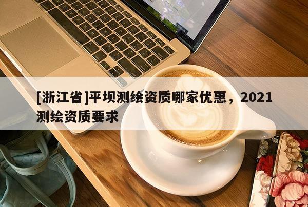 [浙江省]平壩測(cè)繪資質(zhì)哪家優(yōu)惠，2021測(cè)繪資質(zhì)要求