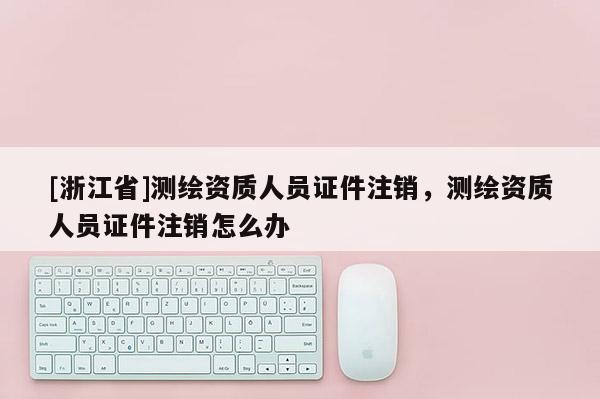 [浙江省]測繪資質(zhì)人員證件注銷，測繪資質(zhì)人員證件注銷怎么辦