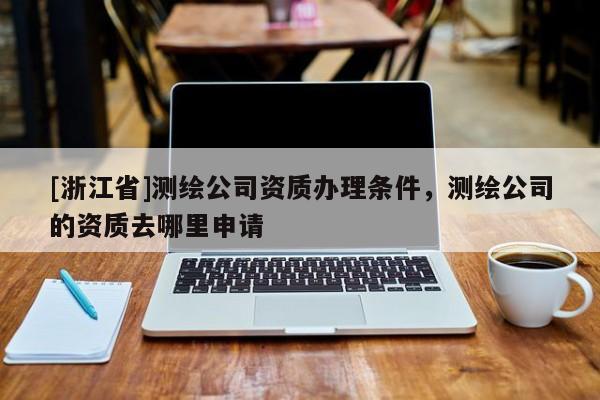 [浙江省]測繪公司資質(zhì)辦理條件，測繪公司的資質(zhì)去哪里申請