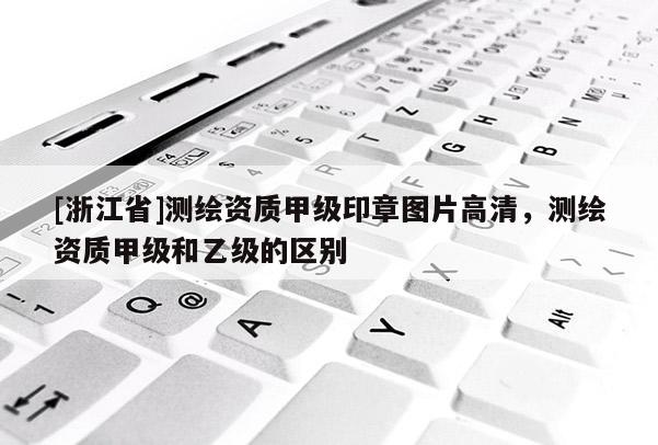 [浙江省]測繪資質甲級印章圖片高清，測繪資質甲級和乙級的區(qū)別
