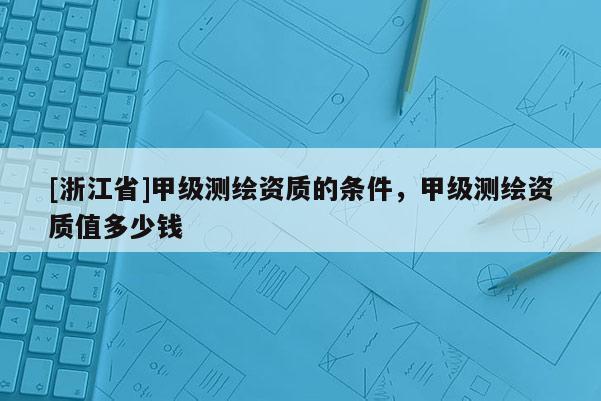 [浙江省]甲級測繪資質(zhì)的條件，甲級測繪資質(zhì)值多少錢