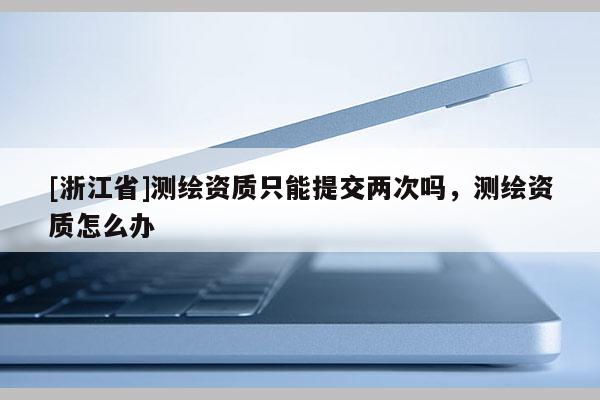 [浙江省]測(cè)繪資質(zhì)只能提交兩次嗎，測(cè)繪資質(zhì)怎么辦