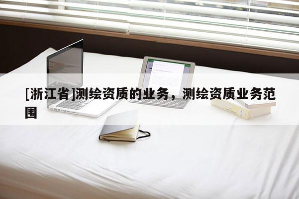 [浙江省]測(cè)繪資質(zhì)的業(yè)務(wù)，測(cè)繪資質(zhì)業(yè)務(wù)范圍