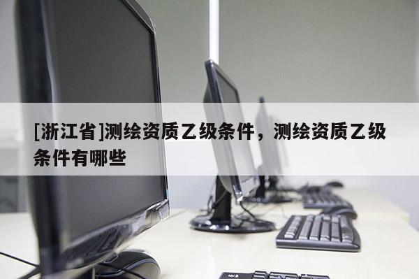 [浙江省]測繪資質(zhì)乙級條件，測繪資質(zhì)乙級條件有哪些