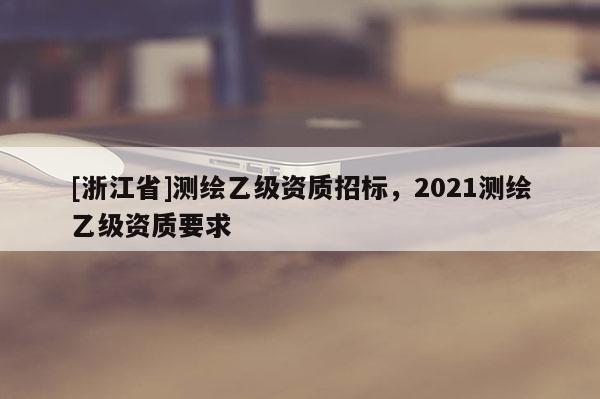 [浙江省]測(cè)繪乙級(jí)資質(zhì)招標(biāo)，2021測(cè)繪乙級(jí)資質(zhì)要求