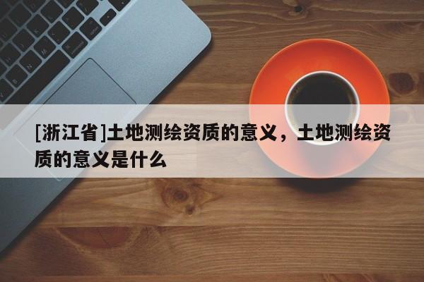 [浙江省]土地測繪資質(zhì)的意義，土地測繪資質(zhì)的意義是什么