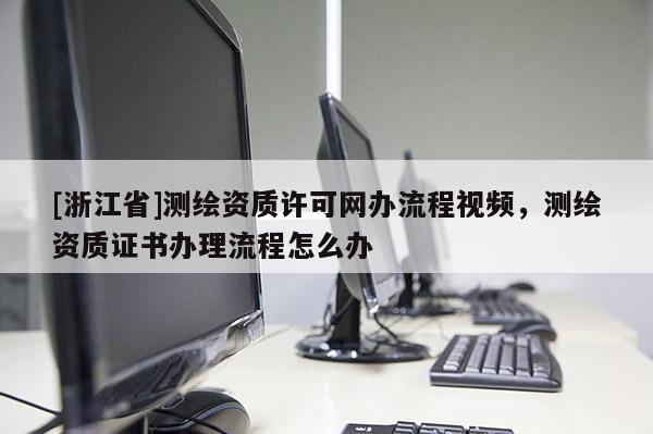 [浙江省]測繪資質(zhì)許可網(wǎng)辦流程視頻，測繪資質(zhì)證書辦理流程怎么辦