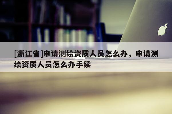 [浙江省]申請測繪資質(zhì)人員怎么辦，申請測繪資質(zhì)人員怎么辦手續(xù)