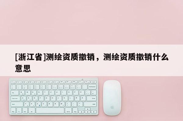 [浙江省]測繪資質(zhì)撤銷，測繪資質(zhì)撤銷什么意思