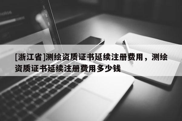 [浙江省]測繪資質(zhì)證書延續(xù)注冊費用，測繪資質(zhì)證書延續(xù)注冊費用多少錢