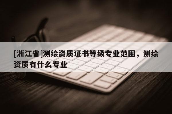 [浙江省]測(cè)繪資質(zhì)證書(shū)等級(jí)專(zhuān)業(yè)范圍，測(cè)繪資質(zhì)有什么專(zhuān)業(yè)